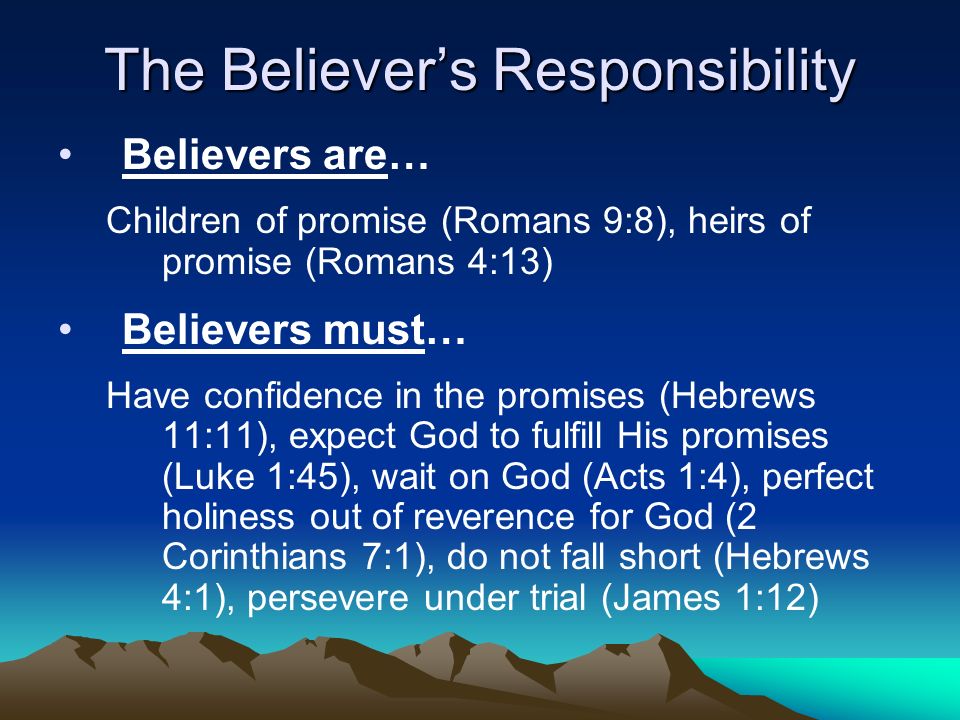 The Believer’s Responsibility Believers are… Children of promise (Romans 9:8), heirs of promise (Romans 4:13) Believers must… Have confidence in the promises (Hebrews 11:11), expect God to fulfill His promises (Luke 1:45), wait on God (Acts 1:4), perfect holiness out of reverence for God (2 Corinthians 7:1), do not fall short (Hebrews 4:1), persevere under trial (James 1:12)