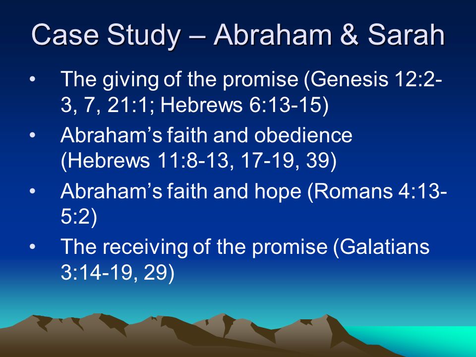 Case Study – Abraham & Sarah The giving of the promise (Genesis 12:2- 3, 7, 21:1; Hebrews 6:13-15) Abraham’s faith and obedience (Hebrews 11:8-13, 17-19, 39) Abraham’s faith and hope (Romans 4:13- 5:2) The receiving of the promise (Galatians 3:14-19, 29)