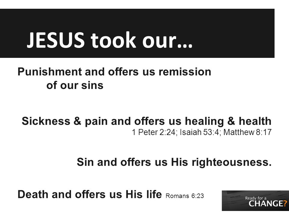 JESUS took our… Punishment and offers us remission of our sins Sickness & pain and offers us healing & health 1 Peter 2:24; Isaiah 53:4; Matthew 8:17 Sin and offers us His righteousness.