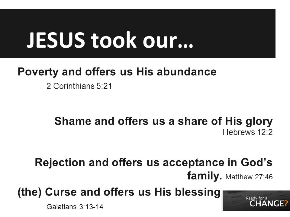 JESUS took our… Poverty and offers us His abundance 2 Corinthians 5:21 Shame and offers us a share of His glory Hebrews 12:2 Rejection and offers us acceptance in God’s family.