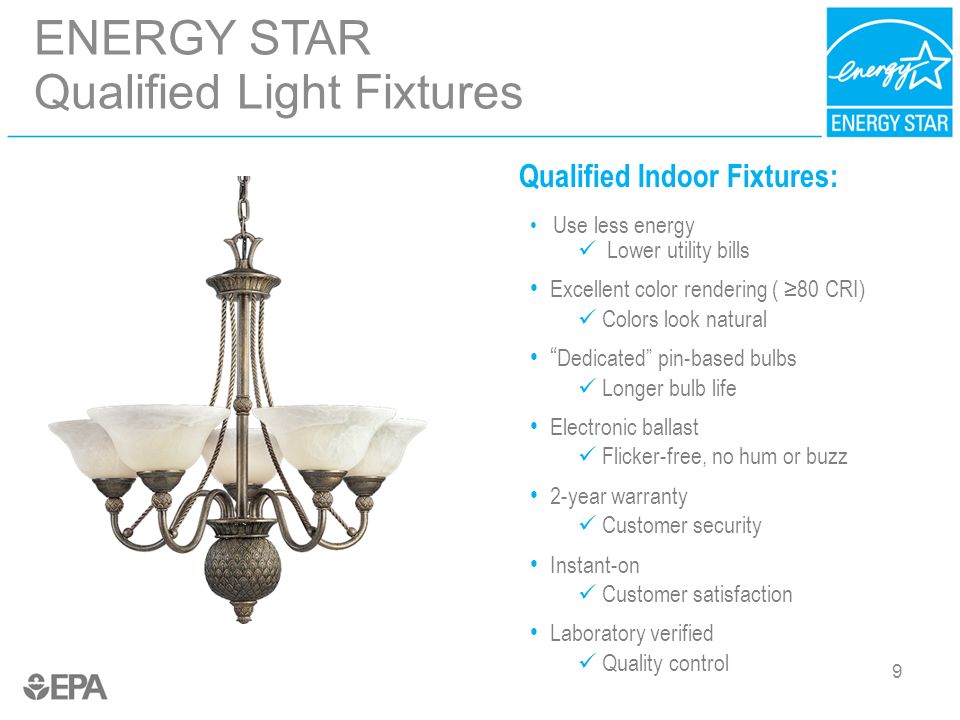 9 ENERGY STAR Qualified Light Fixtures 9 Qualified Indoor Fixtures: Use less energy Lower utility bills Excellent color rendering ( ≥80 CRI) Colors look natural Dedicated pin-based bulbs Longer bulb life Electronic ballast Flicker-free, no hum or buzz 2-year warranty Customer security Instant-on Customer satisfaction Laboratory verified Quality control
