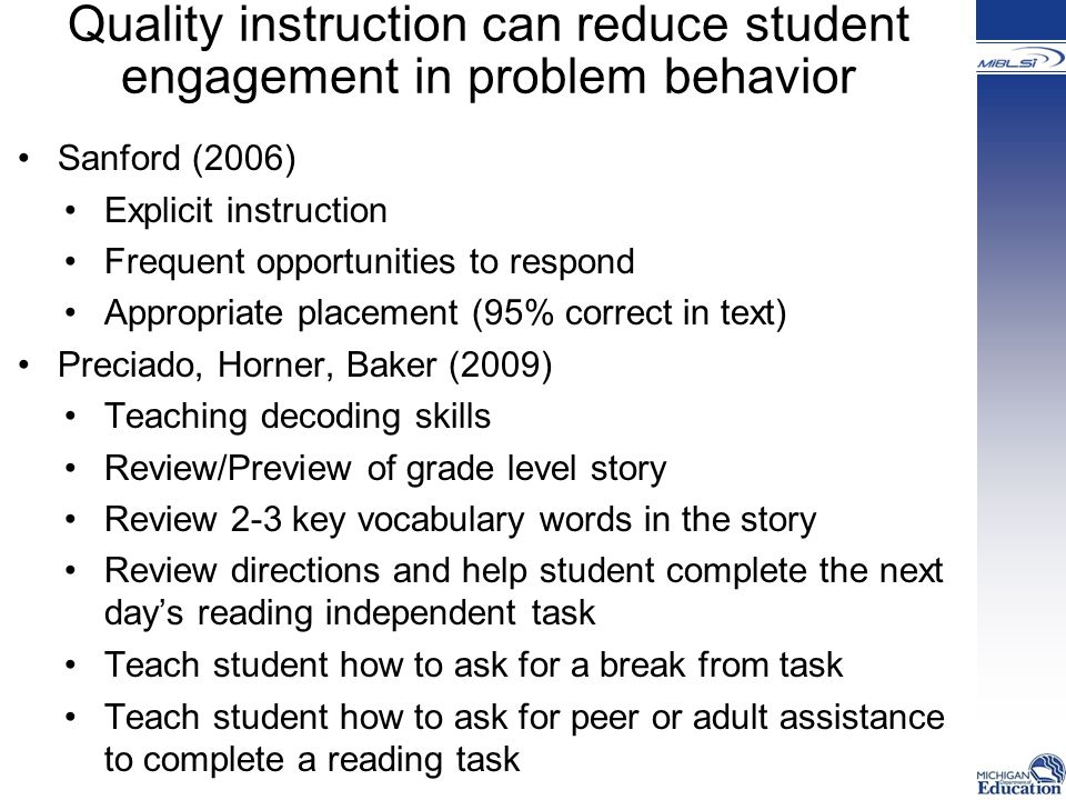 Quality instruction can reduce student engagement in problem behavior Sanford (2006) Explicit instruction Frequent opportunities to respond Appropriate placement (95% correct in text) Preciado, Horner, Baker (2009) Teaching decoding skills Review/Preview of grade level story Review 2-3 key vocabulary words in the story Review directions and help student complete the next day’s reading independent task Teach student how to ask for a break from task Teach student how to ask for peer or adult assistance to complete a reading task