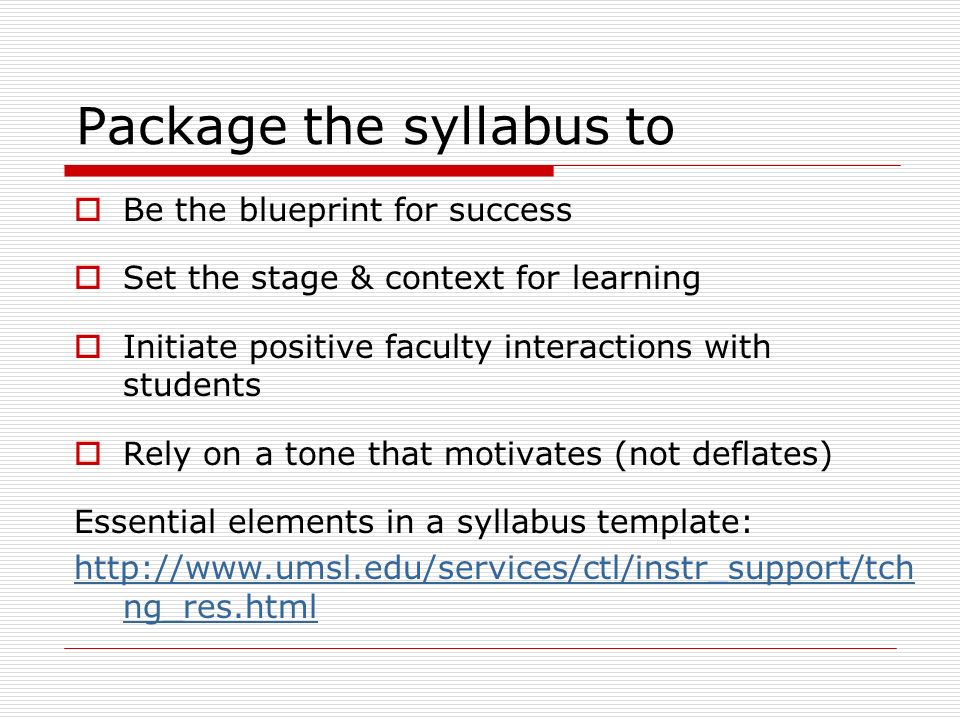 Package the syllabus to  Be the blueprint for success  Set the stage & context for learning  Initiate positive faculty interactions with students  Rely on a tone that motivates (not deflates) Essential elements in a syllabus template:   ng_res.html