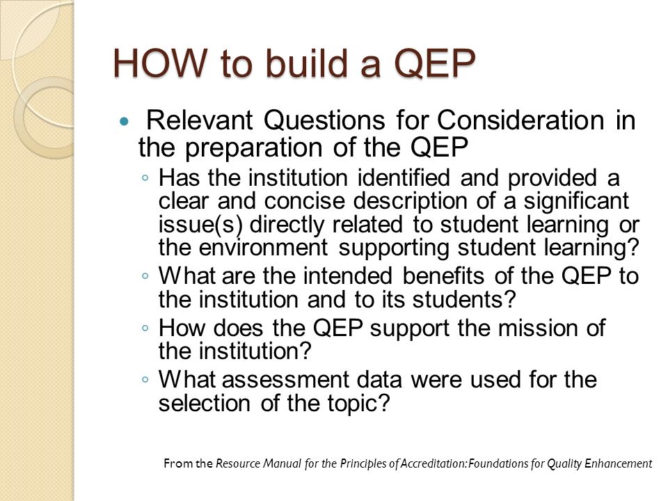 HOW to build a QEP Relevant Questions for Consideration in the preparation of the QEP ◦ Has the institution identified and provided a clear and concise description of a significant issue(s) directly related to student learning or the environment supporting student learning.