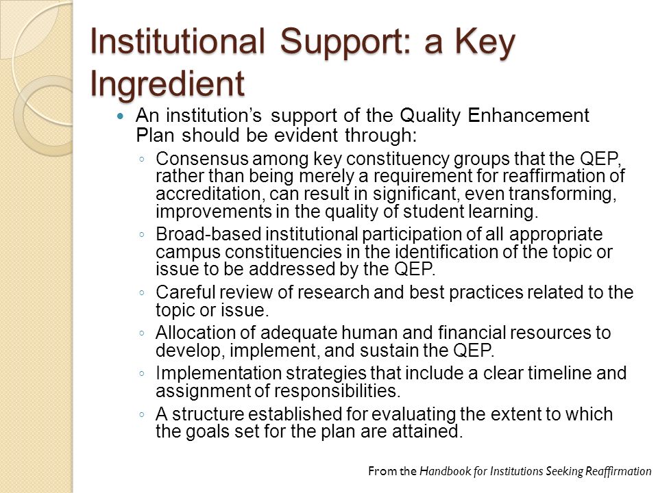 Institutional Support: a Key Ingredient An institution’s support of the Quality Enhancement Plan should be evident through: ◦ Consensus among key constituency groups that the QEP, rather than being merely a requirement for reaffirmation of accreditation, can result in significant, even transforming, improvements in the quality of student learning.