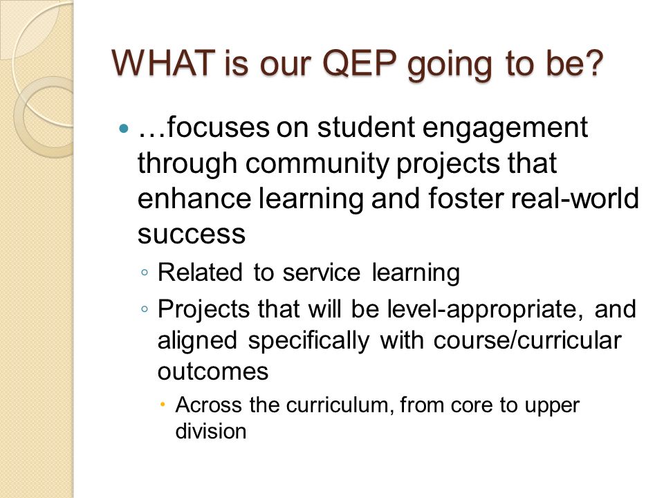 …focuses on student engagement through community projects that enhance learning and foster real-world success ◦ Related to service learning ◦ Projects that will be level-appropriate, and aligned specifically with course/curricular outcomes  Across the curriculum, from core to upper division WHAT is our QEP going to be
