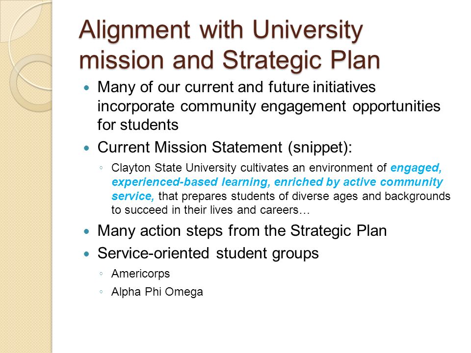 Many of our current and future initiatives incorporate community engagement opportunities for students Current Mission Statement (snippet): ◦ Clayton State University cultivates an environment of engaged, experienced-based learning, enriched by active community service, that prepares students of diverse ages and backgrounds to succeed in their lives and careers… Many action steps from the Strategic Plan Service-oriented student groups ◦ Americorps ◦ Alpha Phi Omega Alignment with University mission and Strategic Plan