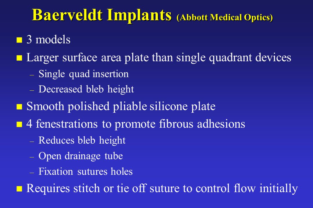 Baerveldt Implants (Abbott Medical Optics) n 3 models n Larger surface area plate than single quadrant devices – Single quad insertion – Decreased bleb height n Smooth polished pliable silicone plate n 4 fenestrations to promote fibrous adhesions – Reduces bleb height – Open drainage tube – Fixation sutures holes n Requires stitch or tie off suture to control flow initially