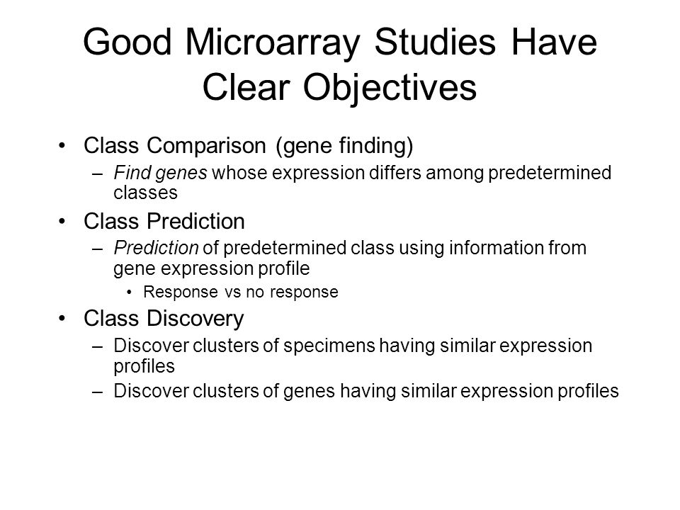 Good Microarray Studies Have Clear Objectives Class Comparison (gene finding) –Find genes whose expression differs among predetermined classes Class Prediction –Prediction of predetermined class using information from gene expression profile Response vs no response Class Discovery –Discover clusters of specimens having similar expression profiles –Discover clusters of genes having similar expression profiles