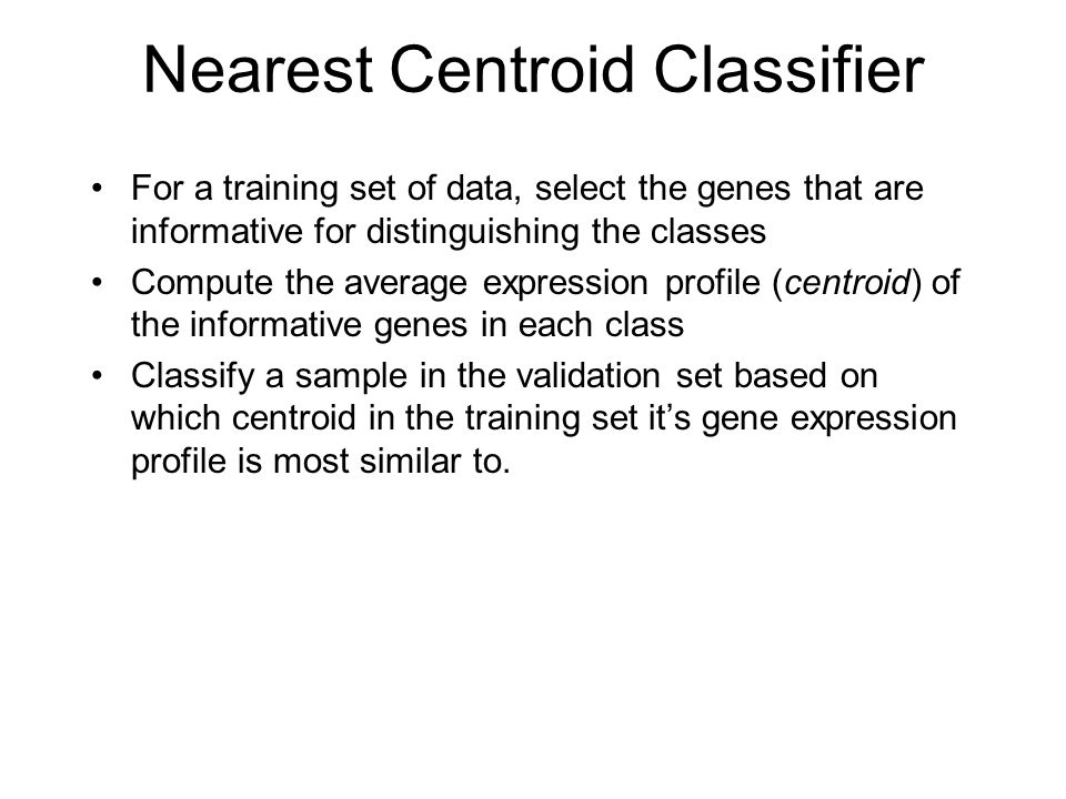 Nearest Centroid Classifier For a training set of data, select the genes that are informative for distinguishing the classes Compute the average expression profile (centroid) of the informative genes in each class Classify a sample in the validation set based on which centroid in the training set it’s gene expression profile is most similar to.