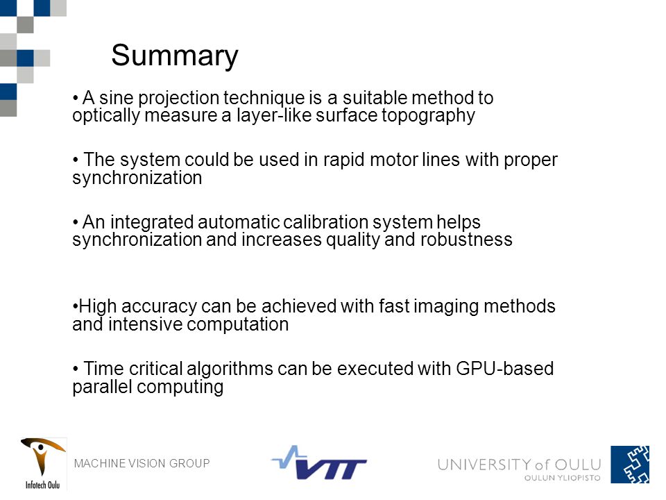 MACHINE VISION GROUP Summary A sine projection technique is a suitable method to optically measure a layer-like surface topography The system could be used in rapid motor lines with proper synchronization An integrated automatic calibration system helps synchronization and increases quality and robustness High accuracy can be achieved with fast imaging methods and intensive computation Time critical algorithms can be executed with GPU-based parallel computing