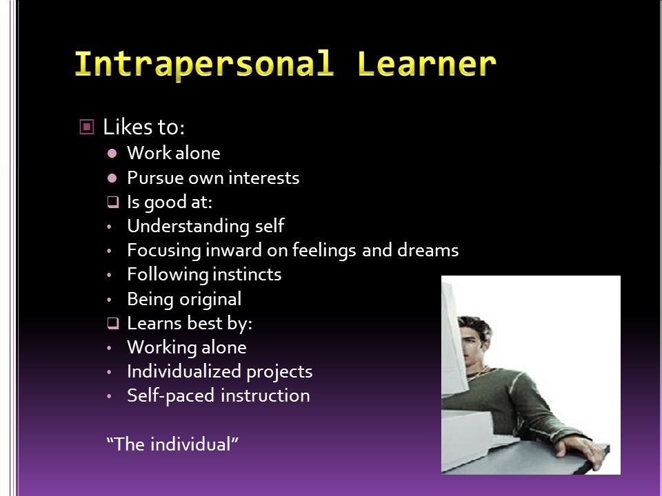 Likes to: Work alone Pursue own interests  Is good at: Understanding self Focusing inward on feelings and dreams Following instincts Being original  Learns best by: Working alone Individualized projects Self-paced instruction The individual
