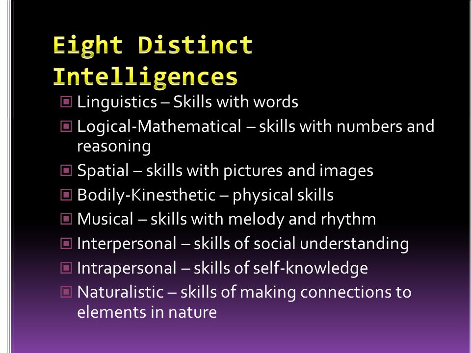 Linguistics – Skills with words Logical-Mathematical – skills with numbers and reasoning Spatial – skills with pictures and images Bodily-Kinesthetic – physical skills Musical – skills with melody and rhythm Interpersonal – skills of social understanding Intrapersonal – skills of self-knowledge Naturalistic – skills of making connections to elements in nature