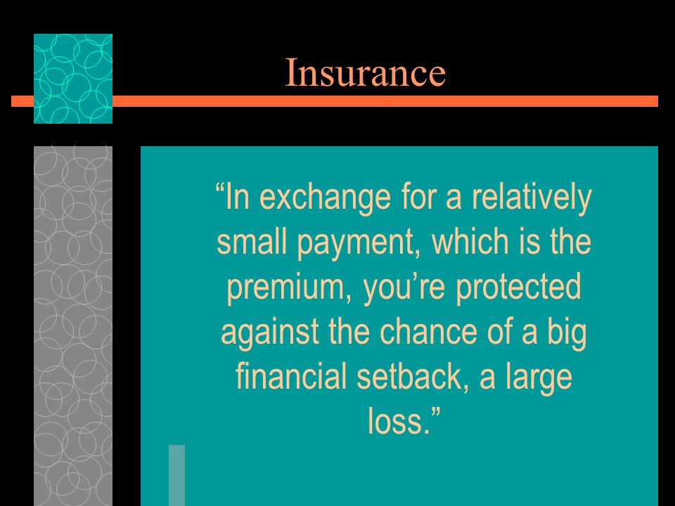 Insurance In exchange for a relatively small payment, which is the premium, you’re protected against the chance of a big financial setback, a large loss.