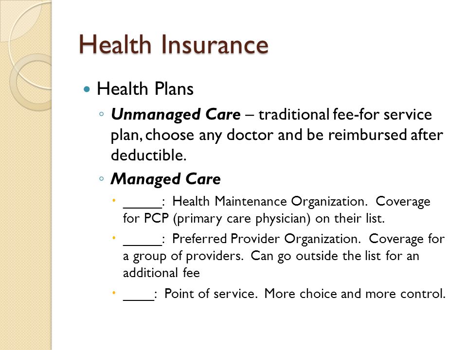 Health Insurance Health Plans ◦ Unmanaged Care – traditional fee-for service plan, choose any doctor and be reimbursed after deductible.