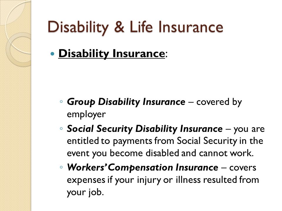 Disability & Life Insurance Disability Insurance: ◦ Group Disability Insurance – covered by employer ◦ Social Security Disability Insurance – you are entitled to payments from Social Security in the event you become disabled and cannot work.