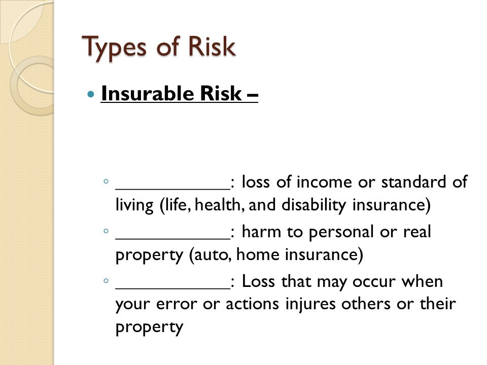 Types of Risk Insurable Risk – ◦ ____________: loss of income or standard of living (life, health, and disability insurance) ◦ ____________: harm to personal or real property (auto, home insurance) ◦ ____________: Loss that may occur when your error or actions injures others or their property
