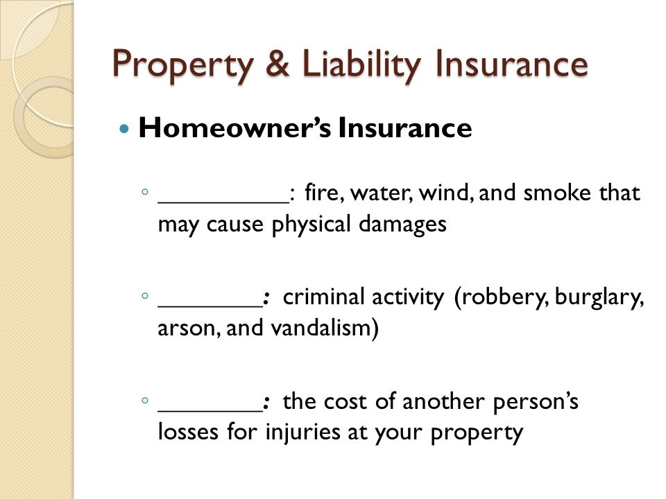 Property & Liability Insurance Homeowner’s Insurance ◦ __________: fire, water, wind, and smoke that may cause physical damages ◦ ________: criminal activity (robbery, burglary, arson, and vandalism) ◦ ________: the cost of another person’s losses for injuries at your property