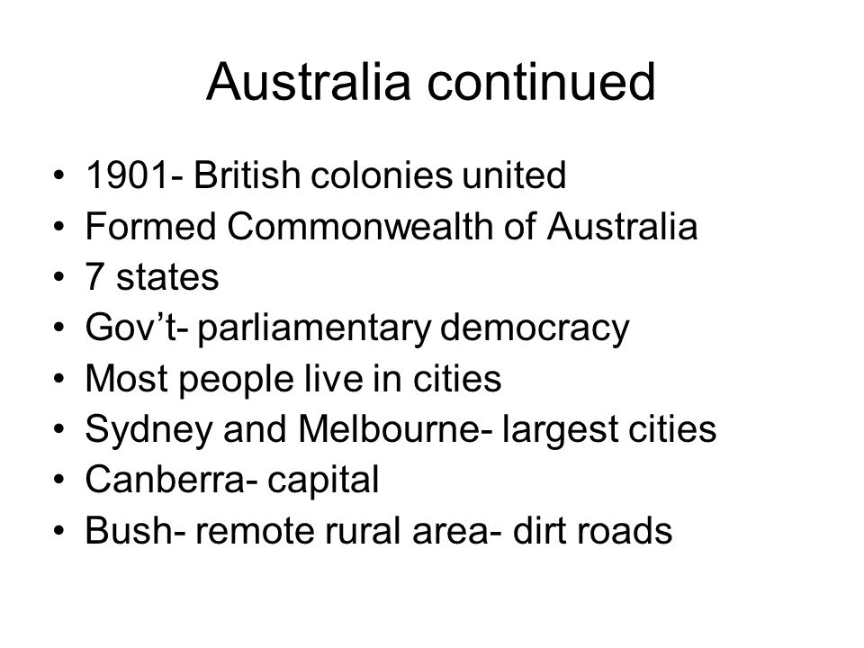 Australia continued British colonies united Formed Commonwealth of Australia 7 states Gov’t- parliamentary democracy Most people live in cities Sydney and Melbourne- largest cities Canberra- capital Bush- remote rural area- dirt roads
