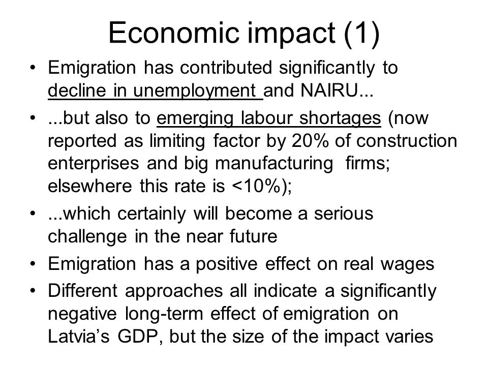 Economic impact (1) Emigration has contributed significantly to decline in unemployment and NAIRU......but also to emerging labour shortages (now reported as limiting factor by 20% of construction enterprises and big manufacturing firms; elsewhere this rate is <10%);...which certainly will become a serious challenge in the near future Emigration has a positive effect on real wages Different approaches all indicate a significantly negative long-term effect of emigration on Latvia’s GDP, but the size of the impact varies