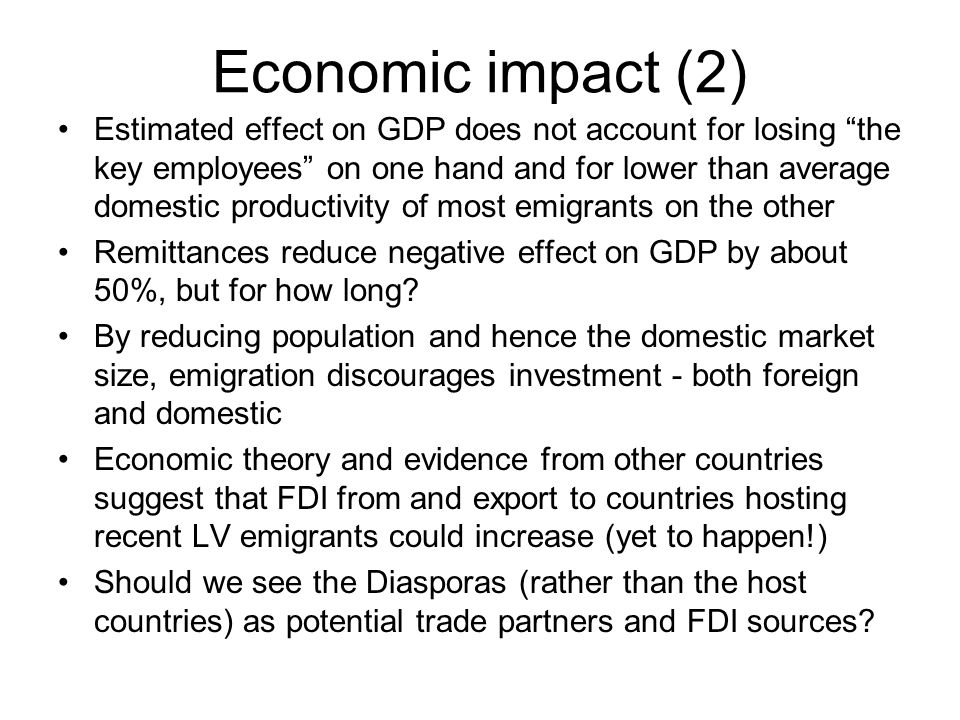 Economic impact (2) Estimated effect on GDP does not account for losing the key employees on one hand and for lower than average domestic productivity of most emigrants on the other Remittances reduce negative effect on GDP by about 50%, but for how long.