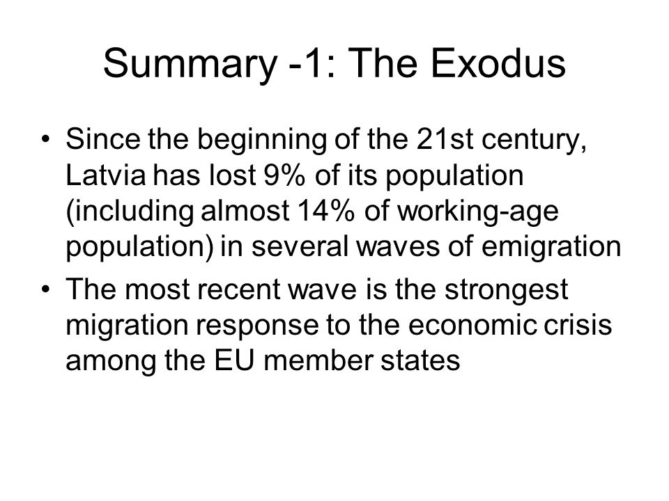 Summary -1: The Exodus Since the beginning of the 21st century, Latvia has lost 9% of its population (including almost 14% of working-age population) in several waves of emigration The most recent wave is the strongest migration response to the economic crisis among the EU member states