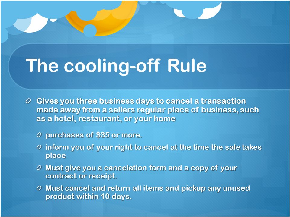 The cooling-off Rule Gives you three business days to cancel a transaction made away from a sellers regular place of business, such as a hotel, restaurant, or your home purchases of $35 or more.