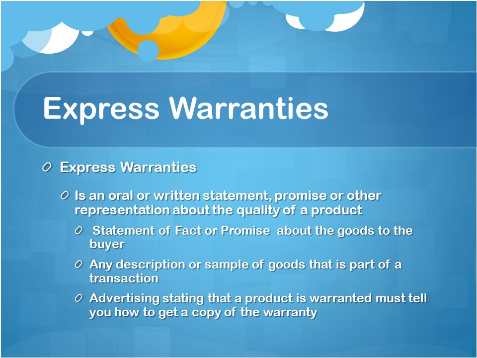 Express Warranties Is an oral or written statement, promise or other representation about the quality of a product Statement of Fact or Promise about the goods to the buyer Statement of Fact or Promise about the goods to the buyer Any description or sample of goods that is part of a transaction Advertising stating that a product is warranted must tell you how to get a copy of the warranty