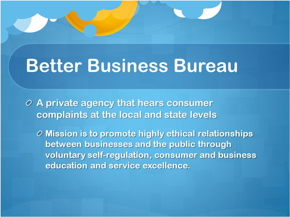 Better Business Bureau A private agency that hears consumer complaints at the local and state levels Mission is to promote highly ethical relationships between businesses and the public through voluntary self-regulation, consumer and business education and service excellence.