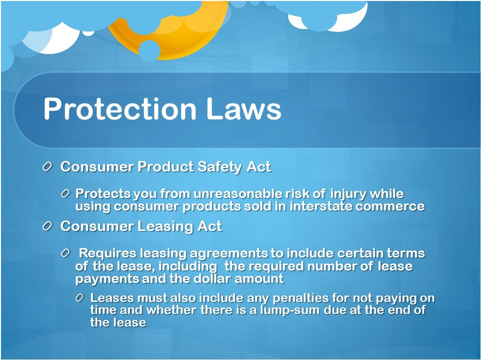 Protection Laws Consumer Product Safety Act Protects you from unreasonable risk of injury while using consumer products sold in interstate commerce Consumer Leasing Act Requires leasing agreements to include certain terms of the lease, including the required number of lease payments and the dollar amount Requires leasing agreements to include certain terms of the lease, including the required number of lease payments and the dollar amount Leases must also include any penalties for not paying on time and whether there is a lump-sum due at the end of the lease