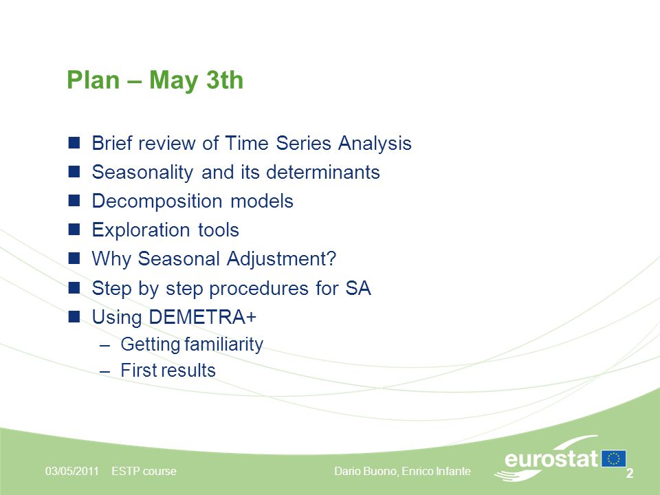 2 Plan – May 3th 03/05/2011ESTP course Brief review of Time Series Analysis Seasonality and its determinants Decomposition models Exploration tools Why Seasonal Adjustment.
