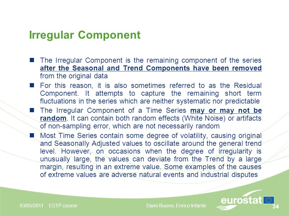 34 Irregular Component 03/05/2011ESTP course The Irregular Component is the remaining component of the series after the Seasonal and Trend Components have been removed from the original data For this reason, it is also sometimes referred to as the Residual Component.