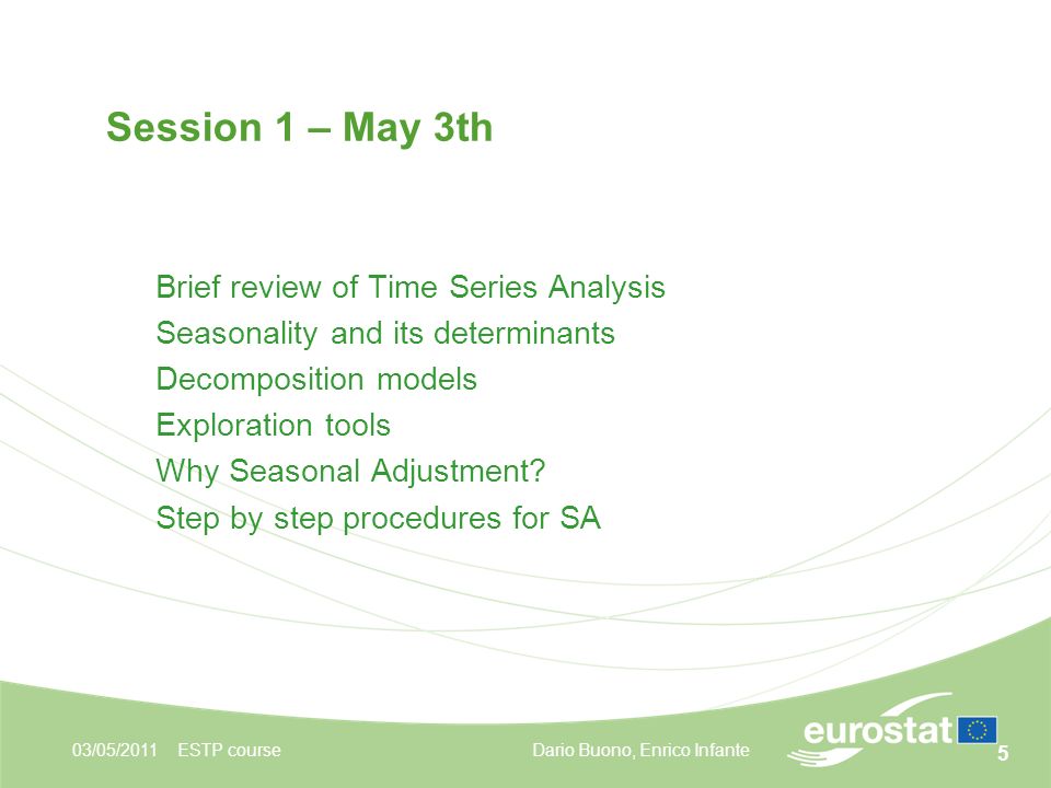 5 03/05/2011ESTP course Session 1 – May 3th Brief review of Time Series Analysis Seasonality and its determinants Decomposition models Exploration tools Why Seasonal Adjustment.