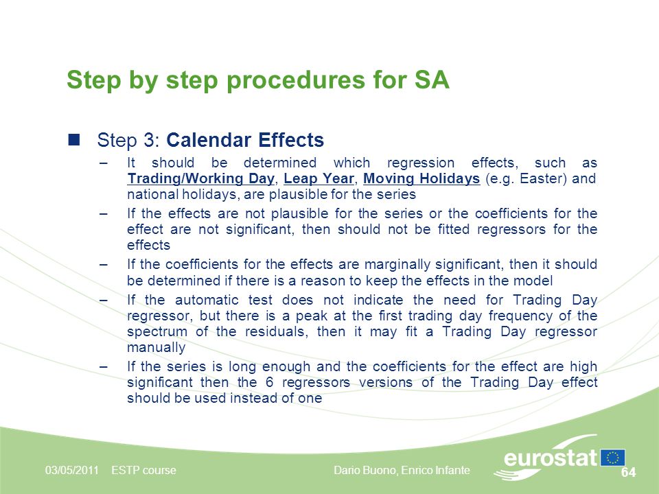 64 03/05/2011ESTP course Step by step procedures for SA Step 3: Calendar Effects –It should be determined which regression effects, such as Trading/Working Day, Leap Year, Moving Holidays (e.g.