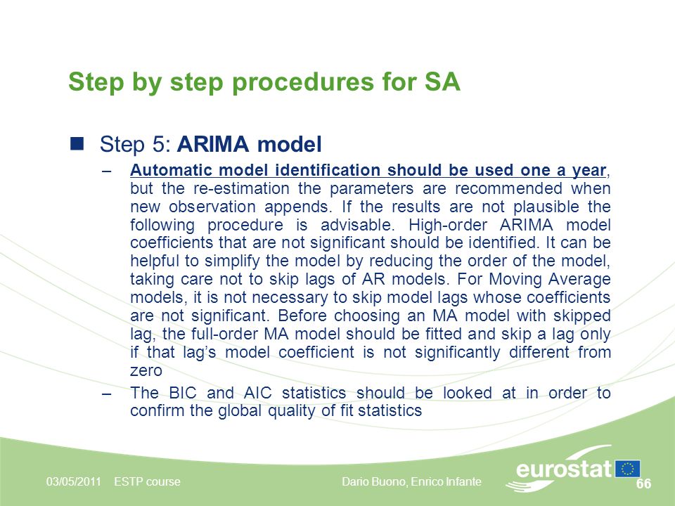 66 03/05/2011ESTP course Step by step procedures for SA Step 5: ARIMA model –Automatic model identification should be used one a year, but the re-estimation the parameters are recommended when new observation appends.