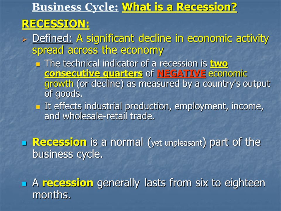 RECESSION:  Defined: A significant decline in economic activity spread across the economy The technical indicator of a recession is two consecutive quarters of NEGATIVE economic growth (or decline) as measured by a country s output of goods.