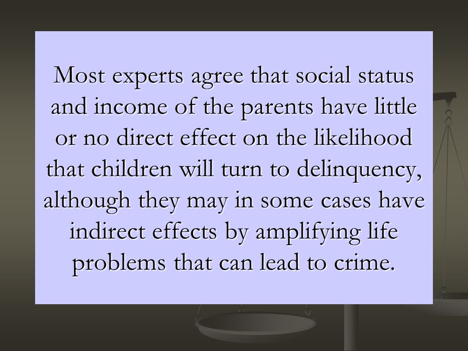 Most experts agree that social status and income of the parents have little or no direct effect on the likelihood that children will turn to delinquency, although they may in some cases have indirect effects by amplifying life problems that can lead to crime.
