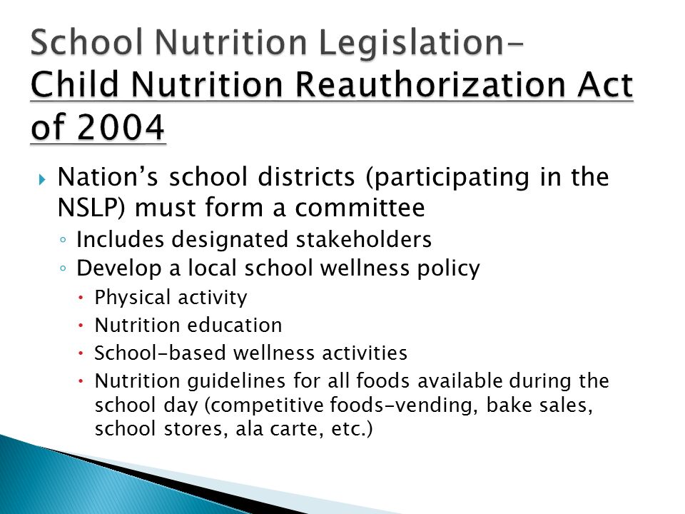  Nation’s school districts (participating in the NSLP) must form a committee ◦ Includes designated stakeholders ◦ Develop a local school wellness policy  Physical activity  Nutrition education  School-based wellness activities  Nutrition guidelines for all foods available during the school day (competitive foods-vending, bake sales, school stores, ala carte, etc.)