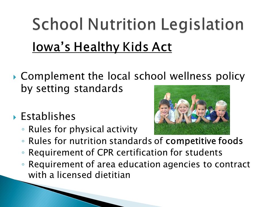 Iowa’s Healthy Kids Act  Complement the local school wellness policy by setting standards  Establishes ◦ Rules for physical activity ◦ Rules for nutrition standards of competitive foods ◦ Requirement of CPR certification for students ◦ Requirement of area education agencies to contract with a licensed dietitian