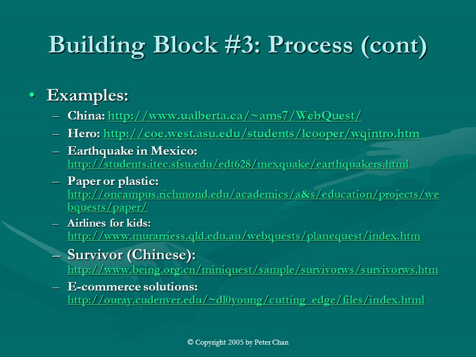 © Copyright 2005 by Peter Chan Building Block #3: Process (cont) Examples:Examples: –China:     –Hero:     –Earthquake in Mexico:     –Paper or plastic:   bquests/paper/   bquests/paper/   bquests/paper/ –Airlines for kids:     –Survivor (Chinese):     –E-commerce solutions: