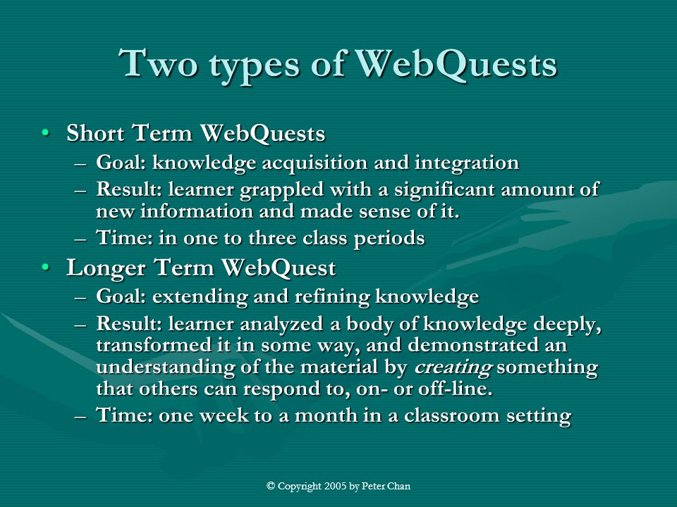 © Copyright 2005 by Peter Chan Two types of WebQuests Short Term WebQuestsShort Term WebQuests –Goal: knowledge acquisition and integration –Result: learner grappled with a significant amount of new information and made sense of it.