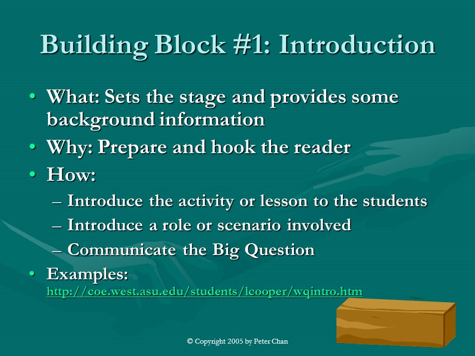 © Copyright 2005 by Peter Chan Building Block #1: Introduction What: Sets the stage and provides some background informationWhat: Sets the stage and provides some background information Why: Prepare and hook the readerWhy: Prepare and hook the reader How:How: –Introduce the activity or lesson to the students –Introduce a role or scenario involved –Communicate the Big Question Examples: