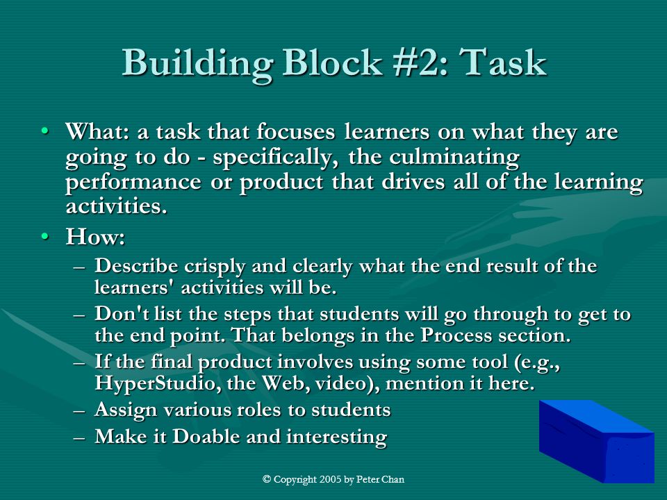 © Copyright 2005 by Peter Chan Building Block #2: Task What: a task that focuses learners on what they are going to do - specifically, the culminating performance or product that drives all of the learning activities.What: a task that focuses learners on what they are going to do - specifically, the culminating performance or product that drives all of the learning activities.