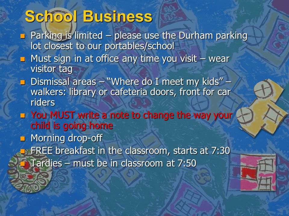 School Business n Parking is limited – please use the Durham parking lot closest to our portables/school n Must sign in at office any time you visit – wear visitor tag n Dismissal areas – Where do I meet my kids – walkers: library or cafeteria doors, front for car riders n You MUST write a note to change the way your child is going home n Morning drop-off n FREE breakfast in the classroom, starts at 7:30 n Tardies – must be in classroom at 7:50