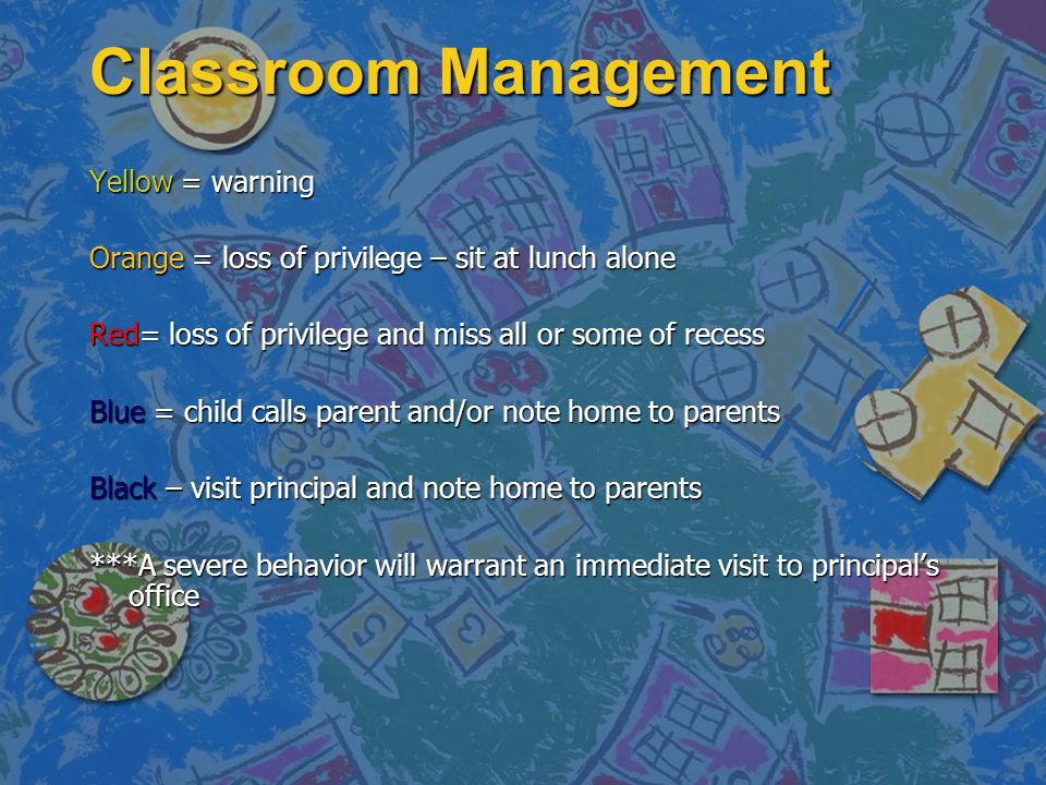 Classroom Management Yellow = warning Orange = loss of privilege – sit at lunch alone Red= loss of privilege and miss all or some of recess Blue = child calls parent and/or note home to parents Black – visit principal and note home to parents ***A severe behavior will warrant an immediate visit to principal’s office
