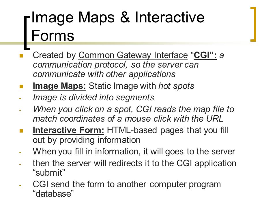 Image Maps & Interactive Forms Created by Common Gateway Interface CGI : a communication protocol, so the server can communicate with other applications Image Maps: Static Image with hot spots - Image is divided into segments - When you click on a spot, CGI reads the map file to match coordinates of a mouse click with the URL Interactive Form: HTML-based pages that you fill out by providing information - When you fill in information, it will goes to the server - then the server will redirects it to the CGI application submit - CGI send the form to another computer program database