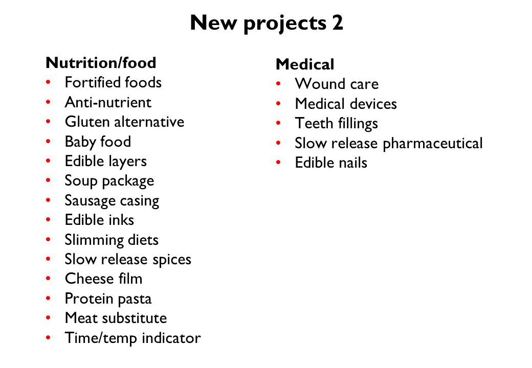 New projects 2 Nutrition/food Fortified foods Anti-nutrient Gluten alternative Baby food Edible layers Soup package Sausage casing Edible inks Slimming diets Slow release spices Cheese film Protein pasta Meat substitute Time/temp indicator Medical Wound care Medical devices Teeth fillings Slow release pharmaceutical Edible nails