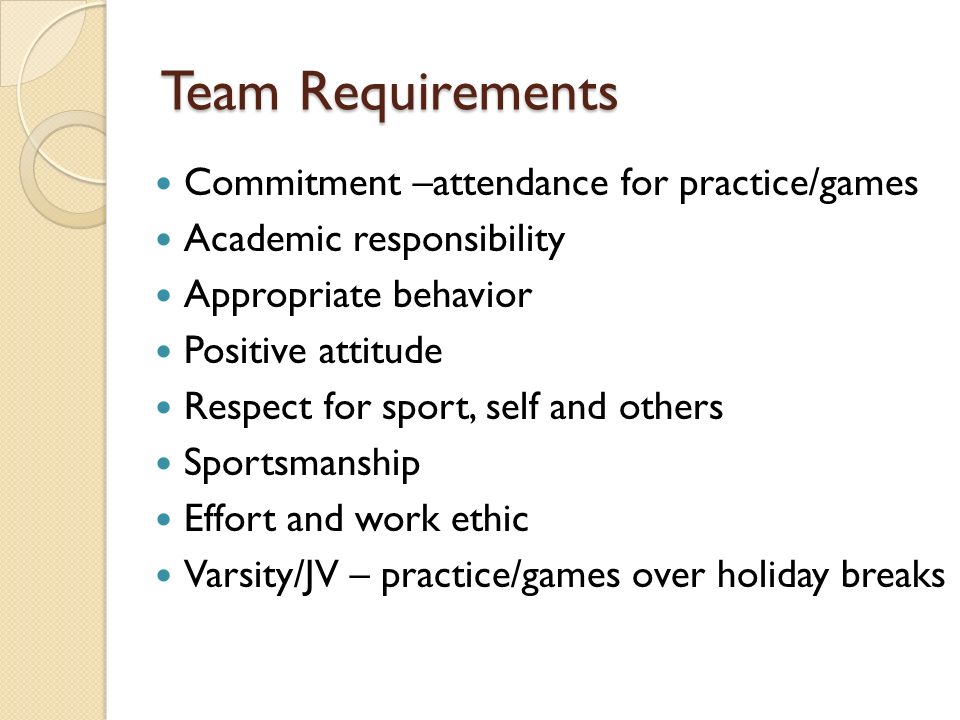 Team Requirements Commitment –attendance for practice/games Academic responsibility Appropriate behavior Positive attitude Respect for sport, self and others Sportsmanship Effort and work ethic Varsity/JV – practice/games over holiday breaks
