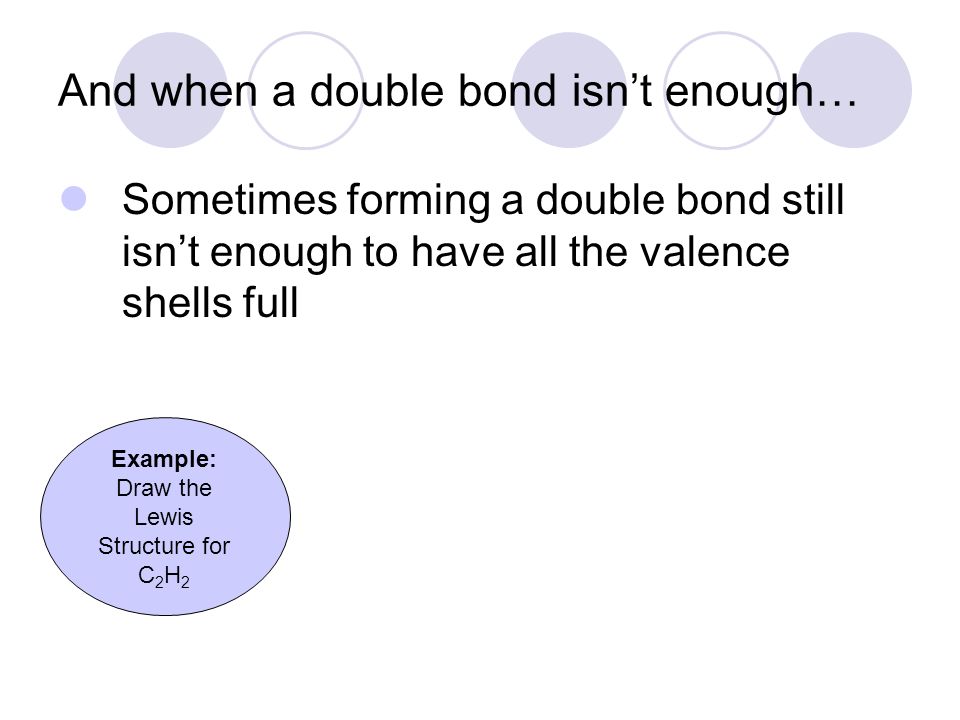 And when a double bond isn’t enough… Sometimes forming a double bond still isn’t enough to have all the valence shells full Example: Draw the Lewis Structure for C 2 H 2