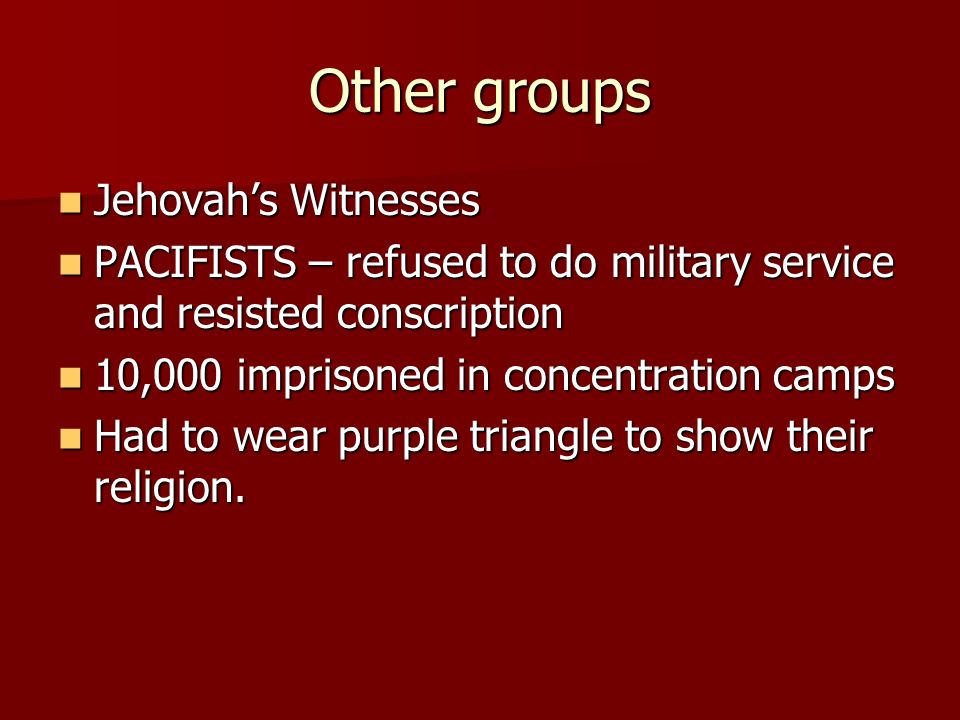 Other groups Jehovah’s Witnesses Jehovah’s Witnesses PACIFISTS – refused to do military service and resisted conscription PACIFISTS – refused to do military service and resisted conscription 10,000 imprisoned in concentration camps 10,000 imprisoned in concentration camps Had to wear purple triangle to show their religion.